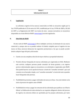 30
Parte 2
Información General
I. Legislación
La solicitud y registro de las marcas comerciales en Chile se encuentra regido por la
Ley 19.039 publicada el 25 de enero de 1991, modificada por la Ley 19.996 de 2005 y 20.160
de 2007, y su Reglamento del 2007. Los textos de estos cuerpos normativos se encuentran
disponibles en el sitio Web de INAPI: www.inapi.cl sección Legislación.
II. Sitio Web de INAPI
El sitio web de INAPI www.inapi.cl ofrece múltiples servicios al solicitante de una marca
comercial y, aunque aún no es posible realizar el trámite completo para el registro de una
marca en línea, merecen destacarse las siguientes prestaciones a las que se puede acceder
desde cualquier lugar del país y del mundo:
Cuenta con una completa colección de leyes relativas a propiedad industrial.
Permite efectuar búsquedas de marcas solicitadas y/o registradas en Chile. Mediante
este servicio, cualquier persona puede consultar de forma gratuita y sin registro
previo si determinados signos se encuentran o no solicitados o registrados ante INAPI.
Esto puede hacerse con la opción de buscar a través de “consultas normales”, que cual
consiste en un buscador simple, o en “consultas avanzadas” a través del cual se pueden
hacer búsquedas más precisas.
Posibilidad de presentar y pagar solicitudes de marcas en línea. Con este trámite se da
inicio al proceso de registro ante el INAPI
Posibilidad de revisar y pagar los extractos de las solicitudes para publicar en el Diario
Oficial. La Publicación de toda solicitud es un requisito obligatorio dentro del proceso
de registro, los extractos deben ser aprobados por los propios solicitantes, por tanto
 