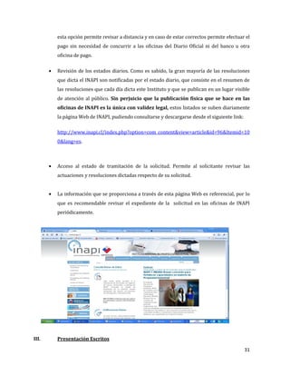 31
esta opción permite revisar a distancia y en caso de estar correctos permite efectuar el
pago sin necesidad de concurrir a las oficinas del Diario Oficial ni del banco u otra
oficina de pago.
Revisión de los estados diarios. Como es sabido, la gran mayoría de las resoluciones
que dicta el INAPI son notificadas por el estado diario, que consiste en el resumen de
las resoluciones que cada día dicta este Instituto y que se publican en un lugar visible
de atención al público. Sin perjuicio que la publicación física que se hace en las
oficinas de INAPI es la única con validez legal, estos listados se suben diariamente
la página Web de INAPI, pudiendo consultarse y descargarse desde el siguiente link:
http://www.inapi.cl/index.php?option=com_content&view=article&id=96&Itemid=10
0&lang=es.
Acceso al estado de tramitación de la solicitud. Permite al solicitante revisar las
actuaciones y resoluciones dictadas respecto de su solicitud.
La información que se proporciona a través de esta página Web es referencial, por lo
que es recomendable revisar el expediente de la solicitud en las oficinas de INAPI
periódicamente.
III. Presentación Escritos
 