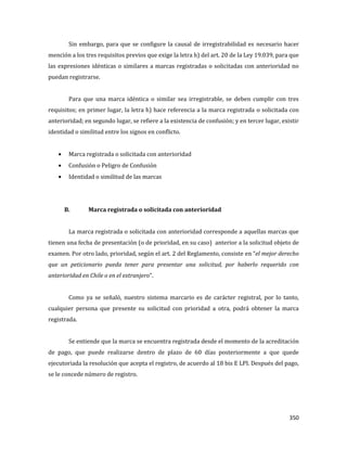 350
Sin embargo, para que se configure la causal de irregistrabilidad es necesario hacer
mención a los tres requisitos previos que exige la letra h) del art. 20 de la Ley 19.039, para que
las expresiones idénticas o similares a marcas registradas o solicitadas con anterioridad no
puedan registrarse.
Para que una marca idéntica o similar sea irregistrable, se deben cumplir con tres
requisitos; en primer lugar, la letra h) hace referencia a la marca registrada o solicitada con
anterioridad; en segundo lugar, se refiere a la existencia de confusión; y en tercer lugar, existir
identidad o similitud entre los signos en conflicto.
Marca registrada o solicitada con anterioridad
Confusión o Peligro de Confusión
Identidad o similitud de las marcas
B. Marca registrada o solicitada con anterioridad
La marca registrada o solicitada con anterioridad corresponde a aquellas marcas que
tienen una fecha de presentación (o de prioridad, en su caso) anterior a la solicitud objeto de
examen. Por otro lado, prioridad, según el art. 2 del Reglamento, consiste en “el mejor derecho
que un peticionario pueda tener para presentar una solicitud, por haberlo requerido con
anterioridad en Chile o en el extranjero”.
Como ya se señaló, nuestro sistema marcario es de carácter registral, por lo tanto,
cualquier persona que presente su solicitud con prioridad a otra, podrá obtener la marca
registrada.
Se entiende que la marca se encuentra registrada desde el momento de la acreditación
de pago, que puede realizarse dentro de plazo de 60 días posteriormente a que quede
ejecutoriada la resolución que acepta el registro, de acuerdo al 18 bis E LPI. Después del pago,
se le concede número de registro.
 