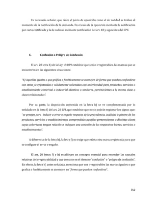 352
Es necesario señalar, que tanto el juicio de oposición como el de nulidad se traban al
momento de la notificación de la demanda. En el caso de la oposición mediante la notificación
por carta certificada y la de nulidad mediante notificación del art. 40 y siguientes del CPC.
C. Confusión o Peligro de Confusión
El art. 20 letra h) de la Ley 19.039 establece que serán irregistrables, las marcas que se
encuentren en las siguientes situaciones:
“h) Aquellas iguales o que gráfica o fonéticamente se asemejen de forma que puedan confundirse
con otras ya registradas o válidamente solicitadas con anterioridad para productos, servicios o
establecimiento comercial o industrial idénticos o similares, pertenecientes a la misma clase o
clases relacionadas”.
Por su parte, la disposición contenida en la letra h) se ve complementada por lo
señalado en la letra f) del art. 20 LPI, que establece que no se podrán registrar los signos que:
“se presten para inducir a error o engaño respecto de la procedencia, cualidad o género de los
productos, servicios o establecimientos, comprendidas aquellas pertenecientes a distintas clases
cuyas coberturas tengan relación o indiquen una conexión de los respectivos bienes, servicios o
establecimientos”.
A diferencia de la letra h), la letra f) no exige que exista otra marca registrada para que
se configure el error o engaño.
El art. 20 letras f) y h) establecen un concepto esencial para entender las causales
relativas de irregistrabilidad y que consiste en el término “confusión” o “peligro de confusión”.
En efecto, la letra h) antes señalada, menciona que son irregistrables las marcas iguales o que
grafica o fonéticamente se asemejen en “forma que puedan confundirse”.
 