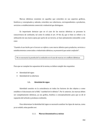 354
Marcas idénticas consisten en aquellas que coinciden en sus aspectos gráficos,
fonéticos y conceptuales y además, coinciden sus coberturas, correspondientes a productos,
servicios o establecimiento comercial o industrial que distinguen.
Es importante destacar que en el caso de las marcas idénticas se presume la
concurrencia de confusión, tal como lo señala el art. 19 bis d), que si bien se refiere a la
utilización de una marca ajena por parte de un tercero, se hace plenamente extensible a este
caso:
“Cuando el uso hecho por el tercero se refiera a una marca idéntica para productos, servicios o
establecimientos comerciales o industriales idénticos, se presumirá que existe confusión”.
Para que se cumplan los supuestos de la norma, se deben cumplir dos requisitos:
Identidad del signo
Identidad de la cobertura
1.1. Identidad de signo
Identidad consiste en la coincidencia en todos los factores de dos objetos o como
establece el diccionario de la RAE; “cualidad de lo idéntico”. Por lo anterior, las marcas deben
ser completamente idénticas, ya sea gráfica, fonética o conceptualmente para que se dé el
supuesto del artículo y produzca confusión.
Para determinar la identidad del signo es necesario analizar los tipos de marcas, como
ya se señaló, estas pueden ser:
1.1.1. Marcas denominativa y mixtas
No es necesaria la prueba de la confusión en el caso de marcas en conflicto idénticas
 