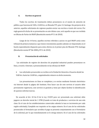 32
A. Escritos en general
Todos los escritos de tramitación deben presentarse en el mesón de atención de
público, que funciona de 9.00 a 14.00 hrs, en Moneda 975, piso 13, Santiago. Sin perjuicio de lo
anterior, aquellos solicitantes de regiones pueden enviar sus escritos a través del correo. Por
regla general la fecha de su presentación en este último caso, será aquella en que sea recibida
en Oficina de Partes de INAPI (Resolución exenta N°11 de 2010)
Luego de las 14 horas, aquellos escritos referidos a juicios en quel INAPI actúa como
tribunal de primera instancia o que tienen vencimientos pueden además ser depositados en el
buzón especialmente dispuesto para estos efectos en el primer piso de Moneda 970, Santiago
(Resolución exenta N°7de 2008 y N°11 de 2010)
B. Presentación de solicitudes
Las solicitudes de registro de derechos de propiedad industrial pueden presentarse en
línea, a través e Internet, o presencialmente en las oficinas de INAPI
Las solicitudes presenciales se reciben en la Unidad de Atención a Usuarios desde las
9.00 hrs. hasta las 14.00 hrs., asignándoseles número en dicho momento.
Las presentaciones en línea se completan y se envían mediante formato electrónico
vía Internet desde la página del Instituto. Para hacer uso de este servicio el usuario debe
previamente registrarse, este servicio es gratuito y tiene por objeto facilitar la identificación
de quienes solicitan marcas.
De acuerdo al Art. 18 bis B de la Ley 19.039 para ser presentada una solicitud, debe
pagarse un derecho inicial de 1 UTM (Cuando se trata de productos o servicios de una sola
clase. En el caso de los establecimientos comerciales además la tasa se incrementa por cada
región solicitada). Cumplido ese requisito se les asigna número. En el caso de las solicitudes
presenciales el formulario que acredita el pago se presenta conjuntamente con el formulario
de la solicitud, por lo que inmediatamente se le otorga número. En el caso de las solicitudes
 