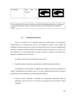 357
Nº 490.395 Fallo DNI Nº
146.363
1.2. Identidad de cobertura
Como ya se señaló, el art. 9 del RLPI señala que se debe indicar en la solicitud la
“Enumeración de los productos y/o servicios que llevarán la marca y la(s) clase(s) del
Clasificador Internacional para las cuales se solicita protección. En el caso de establecimiento
comercial o industrial se deben especificar los productos del giro del negocio y las clases a las
que pertenecen y la o las regiones para las cuales se solicita el registro de una marca para
distinguir un establecimiento comercial”.
La cobertura de las marcas será idéntica en dos casos:
Cuando las marcas comprenda exactamente los mismos productos o servicios
Los productos y servicios deben ser idénticos sin ninguna variación, por ejemplo, si se
solicita “medicamentos para humanos, clase 5”, la marca registrada debe cubrir los mismos
productos para que la cobertura sea considerada como idéntica.
Cuando la marca registrada o solicitada con anterioridad comprenda todos los
productos o servicios de una o más clases, que incluyan los que describe la marca
solicitada
No se consideran diferencias relevantes que dañen la identidad aquellas que se refieran al
tamaño de la etiqueta, siempre y cuando conserven el mismo diseño forma, posición y
color.
 