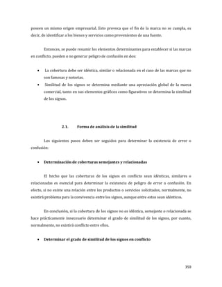 359
poseen un mismo origen empresarial. Esto provoca que el fin de la marca no se cumpla, es
decir, de identificar a los bienes y servicios como provenientes de una fuente.
Entonces, se puede resumir los elementos determinantes para establecer si las marcas
en conflicto, pueden o no generar peligro de confusión en dos:
La cobertura debe ser idéntica, similar o relacionada en el caso de las marcas que no
son famosas y notorias.
Similitud de los signos se determina mediante una apreciación global de la marca
comercial, tanto en sus elementos gráficos como figurativos se determina la similitud
de los signos.
2.1. Forma de análisis de la similitud
Los siguientes pasos deben ser seguidos para determinar la existencia de error o
confusión:
Determinación de coberturas semejantes y relacionadas
El hecho que las coberturas de los signos en conflicto sean idénticas, similares o
relacionadas es esencial para determinar la existencia de peligro de error o confusión. En
efecto, si no existe una relación entre los productos o servicios solicitados, normalmente, no
existirá problema para la convivencia entre los signos, aunque entre estos sean idénticos.
En conclusión, si la cobertura de los signos no es idéntica, semejante o relacionada se
hace prácticamente innecesario determinar el grado de similitud de los signos, por cuanto,
normalmente, no existirá conflicto entre ellos.
Determinar el grado de similitud de los signos en conflicto
 