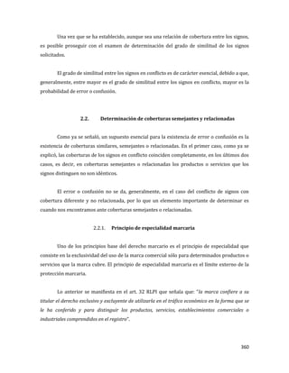 360
Una vez que se ha establecido, aunque sea una relación de cobertura entre los signos,
es posible proseguir con el examen de determinación del grado de similitud de los signos
solicitados.
El grado de similitud entre los signos en conflicto es de carácter esencial, debido a que,
generalmente, entre mayor es el grado de similitud entre los signos en conflicto, mayor es la
probabilidad de error o confusión.
2.2. Determinación de coberturas semejantes y relacionadas
Como ya se señaló, un supuesto esencial para la existencia de error o confusión es la
existencia de coberturas similares, semejantes o relacionadas. En el primer caso, como ya se
explicó, las coberturas de los signos en conflicto coinciden completamente, en los últimos dos
casos, es decir, en coberturas semejantes o relacionadas los productos o servicios que los
signos distinguen no son idénticos.
El error o confusión no se da, generalmente, en el caso del conflicto de signos con
cobertura diferente y no relacionada, por lo que un elemento importante de determinar es
cuando nos encontramos ante coberturas semejantes o relacionadas.
2.2.1. Principio de especialidad marcaria
Uno de los principios base del derecho marcario es el principio de especialidad que
consiste en la exclusividad del uso de la marca comercial sólo para determinados productos o
servicios que la marca cubre. El principio de especialidad marcaria es el límite externo de la
protección marcaria.
Lo anterior se manifiesta en el art. 32 RLPI que señala que: “la marca confiere a su
titular el derecho exclusivo y excluyente de utilizarla en el tráfico económico en la forma que se
le ha conferido y para distinguir los productos, servicios, establecimientos comerciales o
industriales comprendidos en el registro”.
 