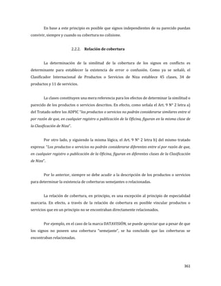 361
En base a este principio es posible que signos independientes de su parecido puedan
convivir, siempre y cuando su cobertura no colisione.
2.2.2. Relación de cobertura
La determinación de la similitud de la cobertura de los signos en conflicto es
determinante para establecer la existencia de error o confusión. Como ya se señaló, el
Clasificador Internacional de Productos o Servicios de Niza establece 45 clases, 34 de
productos y 11 de servicios.
La clases constituyen una mera referencia para los efectos de determinar la similitud o
parecido de los productos o servicios descritos. En efecto, como señala el Art. 9 N° 2 letra a)
del Tratado sobre los ADPIC “los productos o servicios no podrán considerarse similares entre sí
por razón de que, en cualquier registro o publicación de la Oficina, figuran en la misma clase de
la Clasificación de Niza”.
Por otro lado, y siguiendo la misma lógica, el Art. 9 N° 2 letra b) del mismo tratado
expresa: “Los productos o servicios no podrán considerarse diferentes entre sí por razón de que,
en cualquier registro o publicación de la Oficina, figuran en diferentes clases de la Clasificación
de Niza”.
Por lo anterior, siempre se debe acudir a la descripción de los productos o servicios
para determinar la existencia de coberturas semejantes o relacionadas.
La relación de cobertura, en principio, es una excepción al principio de especialidad
marcaria. En efecto, a través de la relación de cobertura es posible vincular productos o
servicios que en un principio no se encontraban directamente relacionados.
Por ejemplo, en el caso de la marca DATAVISIÓN, se puede apreciar que a pesar de que
los signos no poseen una cobertura “semejante”, se ha concluido que las coberturas se
encontraban relacionadas.
 