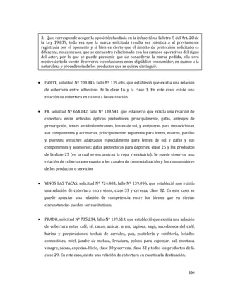 364
ISOFIT, solicitud Nº 708.845, fallo Nº 139.694, que estableció que existía una relación
de cobertura entre adhesivos de la clase 16 y la clase 1. En este caso, existe una
relación de cobertura en cuanto a la destinación.
FX, solicitud Nº 664.042, fallo Nº 139.541, que estableció que existía una relación de
cobertura entre artículos ópticos protectores, principalmente, gafas, anteojos de
prescripción, lentes antideslumbrantes, lentes de sol, y antiparras para motociclistas,
sus componentes y accesorios, principalmente, repuestos para lentes, marcos, patillas
y puentes; estuches adaptados especialmente para lentes de sol y gafas y sus
componentes y accesorios; gafas protectoras para deportes, clase 25 y los productos
de la clase 25 (en la cual se encuentran la ropa y vestuario). Se puede observar una
relación de cobertura en cuanto a los canales de comercialización y los consumidores
de los productos o servicios
VINOS LAS TACAS, solicitud Nº 724.403, fallo Nº 139.096, que estableció que existía
una relación de cobertura entre vinos, clase 33 y cerveza, clase 32. En este caso, se
puede apreciar una relación de competencia entre los bienes que en ciertas
circunstancias pueden ser sustitutivos.
PRADO, solicitud Nº 735.234, fallo Nº 139.613, que estableció que existía una relación
de cobertura entre café, té, cacao, azúcar, arroz, tapioca, sagú, sucedáneos del café,
harina y preparaciones hechas de cereales, pan, pastelería y confitería, helados
comestibles, miel, jarabe de melaza, levadura, polvos para esponjar, sal, mostaza,
vinagre, salsas, especias. Hielo, clase 30 y cerveza, clase 32 y todos los productos de la
clase 29. En este caso, existe una relación de cobertura en cuanto a la destinación.
2.- Que, corresponde acoger la oposición fundada en la infracción a la letra f) del Art. 20 de
la Ley 19.039, toda vez que la marca solicitada resulta ser idéntica a al previamente
registrada por el oponente y si bien es cierto que el ámbito de protección solicitado es
diferente, no es menos, que se encuentra relacionado con los campos operativos del signo
del actor, por lo que se puede presumir que de concederse la marca pedida, ello será
motivo de toda suerte de errores o confusiones entre el público consumidor, en cuanto a la
naturaleza y procedencia de los productos que se quiere distinguir.
 