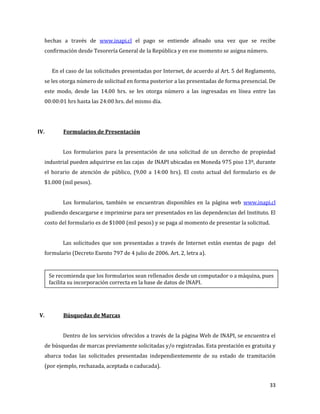 33
hechas a través de www.inapi.cl el pago se entiende afinado una vez que se recibe
confirmación desde Tesorería General de la República y en ese momento se asigna número.
En el caso de las solicitudes presentadas por Internet, de acuerdo al Art. 5 del Reglamento,
se les otorga número de solicitud en forma posterior a las presentadas de forma presencial. De
este modo, desde las 14.00 hrs. se les otorga número a las ingresadas en línea entre las
00:00:01 hrs hasta las 24:00 hrs. del mismo día.
IV. Formularios de Presentación
Los formularios para la presentación de una solicitud de un derecho de propiedad
industrial pueden adquirirse en las cajas de INAPI ubicadas en Moneda 975 piso 13º, durante
el horario de atención de público, (9.00 a 14:00 hrs). El costo actual del formulario es de
$1.000 (mil pesos).
Los formularios, también se encuentran disponibles en la página web www.inapi.cl
pudiendo descargarse e imprimirse para ser presentados en las dependencias del Instituto. El
costo del formulario es de $1000 (mil pesos) y se paga al momento de presentar la solicitud.
Las solicitudes que son presentadas a través de Internet están exentas de pago del
formulario (Decreto Exento 797 de 4 julio de 2006. Art. 2, letra a).
V. Búsquedas de Marcas
Dentro de los servicios ofrecidos a través de la página Web de INAPI, se encuentra el
de búsquedas de marcas previamente solicitadas y/o registradas. Esta prestación es gratuita y
abarca todas las solicitudes presentadas independientemente de su estado de tramitación
(por ejemplo, rechazada, aceptada o caducada).
Se recomienda que los formularios sean rellenados desde un computador o a máquina, pues
facilita su incorporación correcta en la base de datos de INAPI.
 