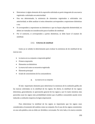 370
Determinar si algún elemento de la expresión solicitada es parte integrante de una marca
registrada o solicitada con anterioridad.
Una vez determinado, la existencia de elementos registrados o solicitados con
anterioridad, se debe analizar si estos elementos corresponden a expresiones distintivas
o no.
Si corresponden a expresiones no distintivas o que no hayan adquirido distintividad, no
deben ser tomadas en consideración para el análisis de similitud.
Por el contrario, si corresponden a partes distintivas, se debe hacer el examen de
similitud.
2.3.2. Criterios de similitud
Como ya se señaló, lo determinante para evaluar la existencia de de similitud de las
marcas son:
La marca en su conjunto o impresión global
Primera impresión
Elementos no distintivos
La marca tal como se encuentra registrada
Elemento principal
Grado de conocimiento de los consumidores
a. La marca en su conjunto
El más importante elemento para determinar la existencia de la confusión gráfica de
las marcas solicitadas es la similitud de los signos. En efecto, la similitud de los signos
determina, generalmente, la apreciación general de los signos y por lo tanto mientras más
parecidos sean los signos más probabilidad existen que el público consumidor pueda verse
inducido a confusión respecto al origen empresarial.
Para determinar la similitud de los signos es importante que los signos sean
considerados al momento del análisis como un conjunto. En el caso de los signos consistentes
en una sola palabra, esta no debe ser dividida o cercenada. Por otro lado, si la marca consiste
 