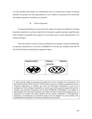 371
en varias palabras éstas deben ser consideradas como un conjunto para realizar el examen
similitud. Sin perjuicio de ello, generalmente en este análisis se prescinde de los elementos
descriptivos o genéricos incluidos en el conjunto.
b. Primera impresión
Es importante destacar que para efecto de realizar el examen de similitud el concepto
de primera impresión. La primera impresión corresponde a aquella impresión superficial que
tiene el público consumidor de los signos en el mercado y que se centra, generalmente, en el
conjunto del signo.
Estos dos criterios, es decir, la marca analizada como conjunto y la primera impresión,
se expresan claramente en el caso de la ETIQUETA Nº 675.365 que mediante fallo DNI Nº
141.532 determino la similitud de los siguientes signos:
Etiqueta solicita Etiqueta fundante
oposición
2.- Que procede acoger la oposición formulada por el actor, fundada en la infracción a la
letra h) del artículo 20 de la Ley Nº 19.039, toda vez que en el análisis comparativos de los
elementos figurativos, se advierte que ellos son claramente semejantes, ya que en la
configuración de los dibujos empleados, se aprecia que ambos poseen rasgos tales que les
otorgan una particular fisonomía, que los hace fácilmente confundibles, al no lograr el
signo pedido una clara diferenciación con el signo inscrito a lo que debe agregarse que la
impresión de conjunto que dejan después de una ojeada superficial es marcadamente
semejante, circunstancias que permiten suponer que de otorgarse la marca pedida, ello
indudablemente impedirá su coexistencia pacífica en el mercado.
 