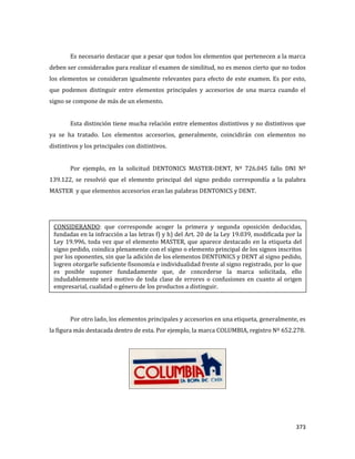 373
Es necesario destacar que a pesar que todos los elementos que pertenecen a la marca
deben ser considerados para realizar el examen de similitud, no es menos cierto que no todos
los elementos se consideran igualmente relevantes para efecto de este examen. Es por esto,
que podemos distinguir entre elementos principales y accesorios de una marca cuando el
signo se compone de más de un elemento.
Esta distinción tiene mucha relación entre elementos distintivos y no distintivos que
ya se ha tratado. Los elementos accesorios, generalmente, coincidirán con elementos no
distintivos y los principales con distintivos.
Por ejemplo, en la solicitud DENTONICS MASTER-DENT, Nº 726.045 fallo DNI Nº
139.122, se resolvió que el elemento principal del signo pedido correspondía a la palabra
MASTER y que elementos accesorios eran las palabras DENTONICS y DENT.
Por otro lado, los elementos principales y accesorios en una etiqueta, generalmente, es
la figura más destacada dentro de esta. Por ejemplo, la marca COLUMBIA, registro Nº 652.278.
CONSIDERANDO: que corresponde acoger la primera y segunda oposición deducidas,
fundadas en la infracción a las letras f) y h) del Art. 20 de la Ley 19.039, modificada por la
Ley 19.996, toda vez que el elemento MASTER, que aparece destacado en la etiqueta del
signo pedido, coindica plenamente con el signo o elemento principal de los signos inscritos
por los oponentes, sin que la adición de los elementos DENTONICS y DENT al signo pedido,
logren otorgarle suficiente fisonomía e individualidad frente al signo registrado, por lo que
es posible suponer fundadamente que, de concederse la marca solicitada, ello
indudablemente será motivo de toda clase de errores o confusiones en cuanto al origen
empresarial, cualidad o género de los productos a distinguir.
 