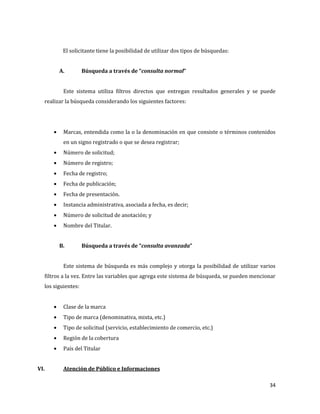 34
El solicitante tiene la posibilidad de utilizar dos tipos de búsquedas:
A. Búsqueda a través de “consulta normal”
Este sistema utiliza filtros directos que entregan resultados generales y se puede
realizar la búsqueda considerando los siguientes factores:
Marcas, entendida como la o la denominación en que consiste o términos contenidos
en un signo registrado o que se desea registrar;
Número de solicitud;
Número de registro;
Fecha de registro;
Fecha de publicación;
Fecha de presentación.
Instancia administrativa, asociada a fecha, es decir;
Número de solicitud de anotación; y
Nombre del Titular.
B. Búsqueda a través de “consulta avanzada”
Este sistema de búsqueda es más complejo y otorga la posibilidad de utilizar varios
filtros a la vez. Entre las variables que agrega este sistema de búsqueda, se pueden mencionar
los siguientes:
Clase de la marca
Tipo de marca (denominativa, mixta, etc.)
Tipo de solicitud (servicio, establecimiento de comercio, etc.)
Región de la cobertura
País del Titular
VI. Atención de Público e Informaciones
 