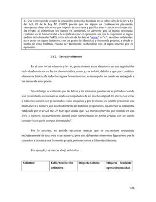 376
2.4.2. Letras y números
En el caso de los números y letras, generalmente estos elementos no son registrables
individualmente en su forma denominativa, como ya se señaló, debido a que por constituir
elementos básicos de todos los signos denominativos, su monopolio no puede ser entregado a
las manos de unos pocos.
Sin embargo se entiende que las letras y los números pueden ser registrados cuando
son presentados como marcas mixtas acompañadas de un diseño original. En efecto, las letras
y números pueden ser presentados como etiquetas y por lo mismo es posible presentar una
misma letra o número con diseño diferente de distintos propietarios. Lo anterior se encuentra
ratificado por el art.23 inc. 2º RLPI que señala que: “La marca comercial que consista en una
letra o número, necesariamente deberá estar representada en forma gráfica, con un diseño
característico que le otorgue distintividad”.
Por lo anterior, es posible encontrar marcas que se encuentren compuesta
exclusivamente de una letra o un número, pero con diferentes elementos figurativos que le
conceden a la marca una fisonomía propia, pertenecientes a diferentes titulares.
Por ejemplo, las marcas abajo señaladas:
Solicitud Fallo/Resolución
definitiva
Etiqueta solicita Etiqueta fundante
oposición/nulidad
2.- Que corresponde acoger la oposición deducida, fundada en la infracción de la letra h)
del Art. 20 de la Ley Nº 19.039, puesto que los signos en controversia presentan
semejanzas determinantes que impedirán una sana y pacífica coexistencia en el mercado.
En efecto, al confrontar los signos en conflictos, se advierte que la marca solicitada
contiene en lo fundamental a la registrada por el oponente, sin que la supresión al signo
pedido del elemento PARIS, ni la adición de las letras “www.” ni “cl”, resulten suficientes
para crear un signo distintivo, con un grado de identidad y fisonomía propios, y desde e
punto de vista fonético, resulta ser fácilmente confundible con el signo inscrito por el
oponente.
 