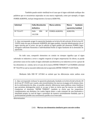 382
También puede existir similitud en el caso que el signo solicitado unifique dos
palabras que se encuentran separadas en una marca registrada, como por ejemplo, el signo
FUMEX-AGROFOL, incluye íntegramente a la marca AGRO FOL.
Solicitud Fallo/Resolución
definitiva
Marca solicita Marca fundante
oposición/nulidad
Nº 753.477 Fallo DNI Nº
141.538
FUMEX-AGROFOL AGRO FOL
En todo caso, compartir elementos en común no siempre significa que el signo
solicitado es inductivo a error o engaño respecto al origen empresarial. En efecto, se puede
presentar casos en los cuales el signo solicitado sea distintivo y no inductivo a error a pesar de
los elementos en común, tal es el caso de la marca ENTRE TONGOY Y LA FLORIDA solicitud
Nº 742.470 la cual se encontró diferente de la expresión ENTRE TONGOY Y LOS VILOS.
Mediante fallo DNI Nº 147.064 se estimó que las diferencias entre ambos eran
determinantes:
2.4.8. Marcas con elementos similares pero con otro orden
2.- Que corresponde acoger la oposición fundada en la letra h) del artículo 20 de la Ley Nº
19.039, toda vez que el elemento AGROFOL del signo pedido, coincide idénticamente con el
signo inscrito por el actor, sin que la adición al signo pedido del elemento FUMEX, logre
otorgarle suficiente fisonomía e individualidad frente al signo fundante de la demanda de
oposición.
2.- Que corresponde rechazar la oposición planteada, fundada en la letra h) del artículo 20
de la Ley Nº 19.039, por cuanto, aún encontrándose las marcas en pugna en la misma clase,
de la confrontación de ellas, es posible advertir diferencias tanto gráficas como fonéticas
que permiten distinguirlas entre sí, ya que si bien es cierto que las marcas en conflicto
comparten el elemento “ENTRE TONGOY”, también es cierto que los respectivos
complementos son distintos, los cuales logran dotar a cada conjunto de una fisonomía e
identidad propia, lo cual da lugar a presumir de manera racionalmente fundada, que es
perfectamente posible una coexistencia pacífica en el mercado.
 