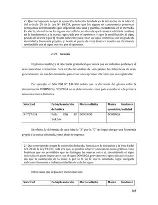 384
2.4.9. Género
El género constituye la referencia gramatical que indica que un individuo pertenece al
sexo masculino o femenino. Para efecto del análisis de semejanzas, las diferencias de sexo,
generalmente, no son determinantes para crear una expresión diferente que sea registrable.
Por ejemplo, el fallo DNI Nº 144.364 señala que la diferencia del género entre la
denominación DOMINGO y DOMINGA no es determinante como para considerar a la primera
como una marca distintiva.
Solicitud Fallo/Resolución
definitiva
Marca solicita Marca fundante
oposición/nulidad
Nº 727.634 Fallo DNI Nº
144.364
DOMINGO DOMINGA
En efecto, la diferencia de una letra la “A” por la “O” no logra otorgar una fisonomía
propia a la marca solicitada, como abajo se expresa:
Otros casos que se pueden mencionar son:
Solicitud Fallo/Resolución Marca solicita Marca fundante
2.- Que corresponde acoger la oposición deducida, fundada en la infracción de la letra h)
del artículo 20 de la Ley Nº 19.039, puesto que los signos en controversia presentan
semejanzas determinantes que impedirán una sana y pacífica coexistencia en el mercado.
En efecto, al confrontar los signos en conflicto, se advierte que la marca solicitada contiene
en lo fundamental a la marca registrada por el oponente, si que la modificación al signo
pedido de la letra X por Q resulte suficiente para crear un signo distintivo, con un grado de
identidad y fisonomía propios, y desde el punto de vista fonético resulta ser fácilmente
confundible con el signo inscrito por el oponente.
2.- Que corresponde acoger la oposición deducida, fundada en la infracción a la letra h) del
Art. 20 de la Ley 19.039, toda vez que, es posible advertir semejanzas tanto gráficas como
fonéticas que no permitirán que se distingan las marcas entre si, coincidiendo el signo
solicitado en parte importante con el signo DOMINGA, previamente registrado por el actor,
sin que la sustitución de la vocal A por la O, en la marca solicitada, logre otorgarle
suficiente fisonomía e individualidad frente a dicho signo.
 