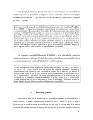 387
Por ejemplo, la diferencia de una letra muchas veces deriva en una cuasi identidad
fonética que hace casi presumible el peligro de error o confusión, tal es el caso del signo
TSUNAMI solicitud Nº 765.721 que mediante fallo DNI Nº 143.959 fue encontrada semejante
a la marca TZUNAMI.
En el caso del signo BULGARI solicitud Nº 802.110, el signo solicitado fue encontrado
casi idéntico a la marca registrada BVLGARI al constituir signos fácilmente confundibles desde
el punto de vista gráfico y fonético. El fallo DNI Nº 146.447 señala que:
2.4.13. Nombres y apellidos
Como se ha señalado, el nombre de una persona se compone de dos elementos; el
nombre propio y el nombre patronímico o apellido. La letra c) del art. 20 de la Ley 19.039
señala que no se puede registrar el nombre de una persona, lo que de acuerdo a nuestra
jurisprudencia abarcaría ambos elementos del nombre. Por lo anterior, no existe problema
2.- Que corresponde acoger la oposición fundada en la infracción a la letra h) del Art. 20 de
la Ley 19.039, y rechazar la marca pedida para distinguir pubs, discoteque, producción de
eventos musicales y deportivo clase 41; servicios de restaurant, restaurantes autoservicio,
cafetería y salón de té, fuente de soda, bar, servicios de procuración de alimentos y bebidas
preparadas, servicios de comida rápida, clase 43, puesto que los signos en cuestión
presentan semejanzas que impedirán una coexistencia pacífica en el mercado. En efecto, al
confrontar los signos de que se trata, se advierte que ellos coinciden en seis de siete letras
en el mismo orden y secuencia; la marca solicitada contiene en lo fundamental a la
registrada por el oponente, sin que la sustitución de ka letra S por Z, en el signo pedido,
resulte suficiente para crear un signo con un grado de identidad y fisonomía propios, y
desde el punto de vista fonético, resultan ser fácilmente confundibles.
2.- Que corresponde acoger la oposición fundada en la infracción a la letra h) del artículo
20 de la Ley 19.039, puesto que los signos en cuestión presentan semejanzas
determinantes que impedirán una coexistencia pacífica en el mercado. En efecto, al
confrontar los signos de que se trata, se advierte que ellos coinciden en seis de siete letras
en el mismo orden y secuencia; la marca solicitada contiene en lo fundamental a la
registrada por el oponente, sin que la sustitución de la letra V por U, en el signo pedido
resulte suficiente para crear un signo con un grado de identidad y fisonomía propios, y
desde el punto de vista fonético, resultan ser fácilmente confundibles.
 
