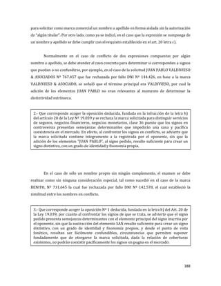 388
para solicitar como marca comercial un nombre u apellido en forma aislada sin la autorización
de “algún titular”. Por otro lado, como ya se indicó, en el caso que la expresión se componga de
un nombre y apellido se debe cumplir con el requisito establecido en el art. 20 letra c).
Normalmente en el caso de conflicto de dos expresiones compuestas por algún
nombre o apellido, se debe atender al caso concreto para determinar si corresponden a signos
que puedan o no confundirse, por ejemplo, en el caso de la solicitud JUAN PABLO VALDIVIESO
& ASOCIADOS Nº 767.457 que fue rechazada por fallo DNI Nº 144.426, en base a la marca
VALDIVIESO & ASOCIADO, se señaló que el término principal era VALDIVIESO, por cual la
adición de los elementos JUAN PABLO no eran relevantes al momento de determinar la
distintividad extrínseca.
En el caso de sólo un nombre propio sin ningún complemento, el examen se debe
realizar como sin ninguna consideración especial, tal como sucedió en el caso de la marca
BENITO, Nº 731.645 la cual fue rechazada por fallo DNI Nº 142.578, el cual estableció la
similitud entre los nombres en conflicto.
2.- Que corresponde acoger la oposición deducida, fundada en la infracción de la letra h)
del artículo 20 de la Ley Nº 19.039 y se rechaza la marca solicitada para distinguir servicios
de seguros, negocios financieros, negocios monetarios, clase 36 puesto que los signos en
controversia presentan semejanzas determinantes que impedirán una sana y pacífica
coexistencia en el mercado. En efecto, al confrontar los signos en conflicto, se advierte que
la marca solicitada contiene íntegramente a la registrada por el oponente, sin que la
adición de los elementos “JUAN PABLO”, al signo pedido, resulte suficiente para crear un
signo distintivo, con un grado de identidad y fisonomía propia.
3.- Que corresponde acoger la oposición Nº 1 deducida, fundada en la letra h) del Art. 20 de
la Ley 19.039, por cuanto al confrontar los signos de que se trata, se advierte que el signo
pedido presenta semejanzas determinantes con el elemento principal del signo inscrito por
el oponente, sin que la sustracción del elemento SAN resulte suficiente para crear un signo
distintivo, con un grado de identidad y fisonomía propios, y desde el punto de vista
fonético, resultan ser fácilmente confundibles, circunstancias que permiten suponer
fundadamente que de otorgarse la marca solicitada, dada la relación de coberturas
existentes, no podrán coexistir pacíficamente los signos en pugna en el mercado.
 