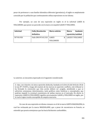 391
pesar de pertenecer a una familia idiomática diferente (germánica), el inglés es ampliamente
conocido por la población que continuamente utiliza expresiones en ese idioma.
Por ejemplo, un caso de una expresión en inglés es el la solicitud LAKES &
VOLCANOES, que posee un parecido con la marca en español LAGOS Y VOLCANES.
Solicitud Fallo/Resolución
definitiva
Marca solicita Marca fundante
oposición/nulidad
Nº749.958 Fallo DNI Nº143.318 LAKES &
VOLCANOES
LAGOS Y VOLCANES
Lo anterior, se encuentra expresado en el siguiente considerando:
Un caso de una expresión en idioma romance es el de la marca SANTA MAGDALENA, la
cual fue rechazada por la marca MAGDALAINE, que a pesar de encontrarse en francés, se
entendió que poseía semejanzas que las hacia fácilmente confundibles.
2.- Que, con relación a la única oposición deducida, fundada en la letra h) del Artículo 20 de
la Ley Nº 19.039, y luego del examen de las marcas en aparente conflicto, este tribunal se
ha formado la convicción que ésta acción deberá ser acogida, atendiendo a que se
advierten semejanzas determinantes, tanto gráficas como fonéticas y conceptuales, que
podrían impedir la eventual coexistencia de ambas marcas en el mercado. En efecto, la
expresión LAKES & VOLCANOES significa precisamente LAGOS y VOLCANES en inglés, por
lo cual el signo resulta susceptible de amparo marcario.
 