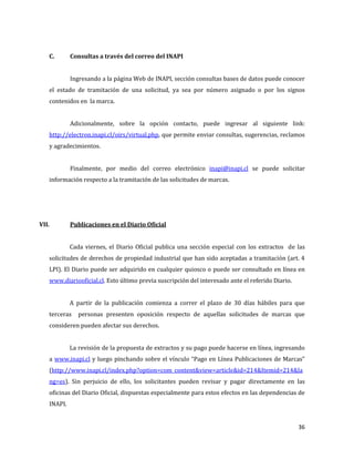 36
C. Consultas a través del correo del INAPI
Ingresando a la página Web de INAPI, sección consultas bases de datos puede conocer
el estado de tramitación de una solicitud, ya sea por número asignado o por los signos
contenidos en la marca.
Adicionalmente, sobre la opción contacto, puede ingresar al siguiente link:
http://electron.inapi.cl/oirs/virtual.php, que permite enviar consultas, sugerencias, reclamos
y agradecimientos.
Finalmente, por medio del correo electrónico inapi@inapi.cl se puede solicitar
información respecto a la tramitación de las solicitudes de marcas.
VII. Publicaciones en el Diario Oficial
Cada viernes, el Diario Oficial publica una sección especial con los extractos de las
solicitudes de derechos de propiedad industrial que han sido aceptadas a tramitación (art. 4
LPI). El Diario puede ser adquirido en cualquier quiosco o puede ser consultado en línea en
www.diariooficial.cl. Esto último previa suscripción del interesado ante el referido Diario.
A partir de la publicación comienza a correr el plazo de 30 días hábiles para que
terceras personas presenten oposición respecto de aquellas solicitudes de marcas que
consideren pueden afectar sus derechos.
La revisión de la propuesta de extractos y su pago puede hacerse en línea, ingresando
a www.inapi.cl y luego pinchando sobre el vínculo “Pago en Línea Publicaciones de Marcas”
(http://www.inapi.cl/index.php?option=com_content&view=article&id=214&Itemid=214&la
ng=es). Sin perjuicio de ello, los solicitantes pueden revisar y pagar directamente en las
oficinas del Diario Oficial, dispuestas especialmente para estos efectos en las dependencias de
INAPI.
 