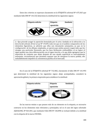 399
Estos dos criterios se expresan claramente en la ETIQUETA solicitud Nº 675.365 que
mediante fallo DNI Nº 141.532 determino la similitud de los siguientes signos:
Etiqueta solicita Etiqueta fundante
oposición
En el caso de la ETIQUETA solicitud Nº 712.482, claramente el fallo DNI Nº 141.993
que determinó la similitud de los siguientes signos abajo acompañados, consideró la
apreciación global y la primera impresión para establecer la similitud:
Etiqueta solicita Etiqueta fundante
oposición
En las marcas mixtas o que poseen más de un elemento en la etiqueta, es necesario
centrarse en los elementos más relevantes y principales, tal es el caso del signo solicitado
AQUALUNG, Nº 821.841, que mediante Fallo DNI Nº 146.898 se rechazó debido a la similitud
con la etiqueta de la marca VECEKA.
2.- Que procede acoger la oposición formulada por el actor, fundada en la infracción a la
letra h) del artículo 20 de la Ley Nº 19.039, toda vez que en el análisis comparativo de los
elementos figurativos, se advierte que ellos son claramente semejantes, ya que en la
configuración de los dibujos empleados, se aprecia que ambos poseen rasgos tales que les
otorgan una particular fisonomía, que los hace fácilmente confundibles, al no lograr el
signo pedido una clara diferenciación con el signo inscrito, a lo que debe agregarse que la
impresión de conjunto que dejan después de una ojeada superficial es marcadamente
semejante, circunstancias que permiten suponer que de otorgarse la marca pedida, ello
indudablemente impedirá su coexistencia pacífica en el mercado.
 