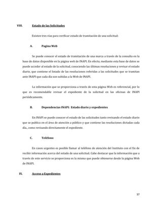 37
VIII. Estado de las Solicitudes
Existen tres vías para verificar estado de tramitación de una solicitud:
A. Pagina Web
Se puede conocer el estado de tramitación de una marca a través de la consulta en la
base de datos disponible en la página web de INAPI. En efecto, mediante esta base de datos se
puede acceder al estado de la solicitud, conociendo las últimas resoluciones y revisar el estado
diario, que contiene el listado de las resoluciones referidas a las solicitudes que se tramitan
ante INAPI que cada día son subidas a la Web de INAPI.
La información que se proporciona a través de esta página Web es referencial, por lo
que es recomendable revisar el expediente de la solicitud en las oficinas de INAPI
periódicamente.
B. Dependencias INAPI: Estado diario y expedientes
En INAPI se puede conocer el estado de las solicitudes tanto revisando el estado diario
que se publica en el área de atención a público y que contiene las resoluciones dictadas cada
día., como revisando directamente el expediente.
C. Teléfono
En casos urgentes es posible llamar al teléfono de atención del Instituto con el fin de
recibir información acerca del estado de una solicitud. Cabe destacar que la información que a
través de este servicio se proporciona es la misma que puede obtenerse desde la página Web
de INAPI.
IX. Acceso a Expedientes
 