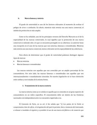 406
A. Marca famosa y notoria
El grado de notoriedad es uno de los factores relevantes al momento de evaluar el
peligro de error o confusión. En efecto, mientras más notoria sea una marca comercial, el
ámbito de protección es más amplio.
Como se ha señalado, uno de los principios rectores del Derecho Marcario es el de la
especialidad de las marcas comerciales, lo cual significa que la protección de una marca
comercial se extiende sólo a lo que se encuentra protegido en su cobertura. Lo anterior tiene
una excepción en el caso de las marcas que son notorias, famosas o renombradas. Mientras
más notoria sea una marca comercial, menos relevante será la especialidad de las coberturas.
Para efecto de determinar que el grado de notoriedad podemos distinguir algunos
tipos de marcas:
Marcas notorias
Marcas famosas o renombradas
Las marcas notorias son aquellas que son conocidas por un amplio porcentaje de los
consumidores. Por otro lado, las marcas famosas o renombradas son aquellas que son
internacionalmente o mundialmente conocidas. En nuestra legislación no se hace distinción
entre ambas y son tratadas de la misma forma.
1. Tratamiento de la marca notoria
La marca notoria como ya se señala es aquella que es conocida en un gran espectro de
consumidores en un rubro específico. El conocimiento debe ser dentro de las fronteras
nacionales con independencia de si se encuentra registrada o no.
El Convenio de Paris, en su art. 6 bis señala que “1) Los países de la Unión se
comprometen, bien de oficio, si la legislación del país lo permite, bien a instancia del interesado,
a rehusar o invalidar el registro y a prohibir el uso de una marca de fábrica o de comercio que
 