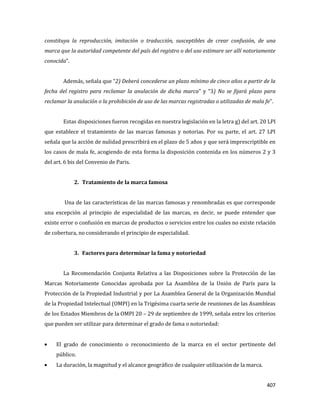 407
constituya la reproducción, imitación o traducción, susceptibles de crear confusión, de una
marca que la autoridad competente del país del registro o del uso estimare ser allí notoriamente
conocida”.
Además, señala que “2) Deberá concederse un plazo mínimo de cinco años a partir de la
fecha del registro para reclamar la anulación de dicha marca” y “3) No se fijará plazo para
reclamar la anulación o la prohibición de uso de las marcas registradas o utilizadas de mala fe”.
Estas disposiciones fueron recogidas en nuestra legislación en la letra g) del art. 20 LPI
que establece el tratamiento de las marcas famosas y notorias. Por su parte, el art. 27 LPI
señala que la acción de nulidad prescribirá en el plazo de 5 años y que será imprescriptible en
los casos de mala fe, acogiendo de esta forma la disposición contenida en los números 2 y 3
del art. 6 bis del Convenio de Paris.
2. Tratamiento de la marca famosa
Una de las características de las marcas famosas y renombradas es que corresponde
una excepción al principio de especialidad de las marcas, es decir, se puede entender que
existe error o confusión en marcas de productos o servicios entre los cuales no existe relación
de cobertura, no considerando el principio de especialidad.
3. Factores para determinar la fama y notoriedad
La Recomendación Conjunta Relativa a las Disposiciones sobre la Protección de las
Marcas Notoriamente Conocidas aprobada por La Asamblea de la Unión de París para la
Protección de la Propiedad Industrial y por La Asamblea General de la Organización Mundial
de la Propiedad Intelectual (OMPI) en la Trigésima cuarta serie de reuniones de las Asambleas
de los Estados Miembros de la OMPI 20 – 29 de septiembre de 1999, señala entre los criterios
que pueden ser utilizar para determinar el grado de fama o notoriedad:
El grado de conocimiento o reconocimiento de la marca en el sector pertinente del
público.
La duración, la magnitud y el alcance geográfico de cualquier utilización de la marca.
 