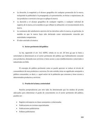 408
La duración, la magnitud y el alcance geográfico de cualquier promoción de la marca,
incluyendo la publicidad o la propaganda y la presentación, en ferias o exposiciones, de
Los productos o servicios a los que se aplique la marca.
La duración y el alcance geográfico de cualquier registro, o cualquier solicitud de
registro, de la marca, en la medida en que reflejen la utilización o el reconocimiento de la
marca.
La constancia del satisfactorio ejercicio de los derechos sobre la marca, en particular, la
medida en que la marca haya sido declarada como notoriamente conocida por
autoridades competentes.
El valor asociado a la marca.
4. Sector pertinente del público
La ley, siguiendo el art. 16.2 ADPIC, señala en su art. 20 letra g) que la fama y
notoriedad se determinará en el sector pertinente del público que habitualmente consume
esos productos, demanda esos servicios o tiene acceso a esos establecimientos comerciales o
industriales en Chile.
El concepto de público pertinente como se puede apreciar se reduce al círculo de
consumidores de esos productos o servicios. En este sentido, tiene un significado semejante a
público consumidor, es decir, a aquel sector de la población que consume y tiene acceso a
determinados productos y servicios.
5. Prueba de la fama y notoriedad
Nuestra jurisprudencial, por otro lado, ha determinado que los medios de prueba
adecuados para determinar el grado de conocimiento en el sector pertinente del público,
pueden ser:
Registro extranjeros en clases semejantes o relacionadas
Publicaciones en revistas especializadas
Publicaciones publicitarias
Folletos publicitarios
 