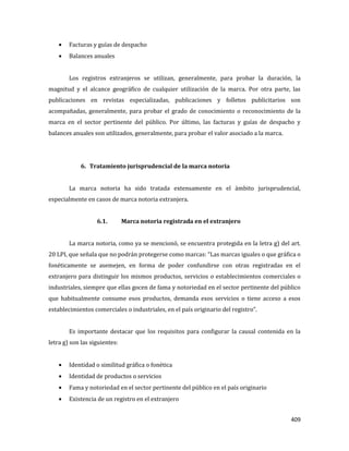 409
Facturas y guías de despacho
Balances anuales
Los registros extranjeros se utilizan, generalmente, para probar la duración, la
magnitud y el alcance geográfico de cualquier utilización de la marca. Por otra parte, las
publicaciones en revistas especializadas, publicaciones y folletos publicitarios son
acompañadas, generalmente, para probar el grado de conocimiento o reconocimiento de la
marca en el sector pertinente del público. Por último, las facturas y guías de despacho y
balances anuales son utilizados, generalmente, para probar el valor asociado a la marca.
6. Tratamiento jurisprudencial de la marca notoria
La marca notoria ha sido tratada extensamente en el ámbito jurisprudencial,
especialmente en casos de marca notoria extranjera.
6.1. Marca notoria registrada en el extranjero
La marca notoria, como ya se mencionó, se encuentra protegida en la letra g) del art.
20 LPI, que señala que no podrán protegerse como marcas: “Las marcas iguales o que gráfica o
fonéticamente se asemejen, en forma de poder confundirse con otras registradas en el
extranjero para distinguir los mismos productos, servicios o establecimientos comerciales o
industriales, siempre que ellas gocen de fama y notoriedad en el sector pertinente del público
que habitualmente consume esos productos, demanda esos servicios o tiene acceso a esos
establecimientos comerciales o industriales, en el país originario del registro”.
Es importante destacar que los requisitos para configurar la causal contenida en la
letra g) son las siguientes:
Identidad o similitud gráfica o fonética
Identidad de productos o servicios
Fama y notoriedad en el sector pertinente del público en el país originario
Existencia de un registro en el extranjero
 