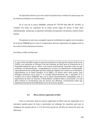 410
Es importante destacar que esta causal no permite hacer rechazar las marcas que son
de coberturas distintas o no relacionadas.
En el caso de la marca FERRARI, solicitud Nº 770.799 fallo DNI Nº 144.965, se
cumplen con todos los requisitos de la citada norma legal. En efecto, el fallo antes
individualizado señaló que la expresión solicitada correspondía a la famosa y notoria marca
italiana.
El oponente en este caso, acompañó copias de certificados de registro en el extranjero
de la marca FERRARI para la clase 9 y impresiones diversas impresiones de páginas web en
las cuales se hacía referencia a la marca.
Por último, el fallo concluyó que:
6.2. Marca notoria registrada en Chile
Como se mencionó, tanto las marcas registradas en Chile como las registradas en el
extranjero pueden gozar de fama y notoriedad, sin embargo, los requisitos para que se
configuren las causales del inc. 1º y 2º de la letra g) del art. 20 LPI y los efectos de estas son
diferentes.
2.- Que resulta atendible acoger la oposición fundada en la letra g) del artículo 20 de la Ley
19.039, y en infracción al Artículo 6 bis del Convenio de París para la Protección de la
Propiedad Industrial, que se refiere a las marcas notoriamente conocidas, toda vez que
conforme a la documentación acompañada por el actor y no objetada por el demandado,
especialmente de los certificados que dan cuenta de registros de si marca en el extranjero,
especialmente en la Unión Europea, en la OMPI y en Brasil, entre otros países, para
distinguir productos de la clase 9, se acreditó fehacientemente que a oponente es la
creadora de la marca FERRARI. Que con la demás documentación acompañada, esto es
impresiones de sitios de Internet, el demandante acreditó la fama y notoriedad, a lo cual
debe sumarse la circunstancia que las marcas son idénticas, circunstancias todas que
impiden pronunciarse favorablemente acerca de la marca pedida.
 