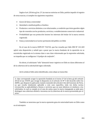 411
Según el art. 20 letra g) inc. 2º, las marcas notorias en Chile, podrán impedir el registro
de otras marcas, si cumplen los siguientes requisitos:
Gocen de fama y notoriedad
Identidad o similitud gráfica o fonética
Productos o servicios distintos o no relacionados, a condición que éstos guarden algún
tipo de conexión con los productos, servicios, o establecimiento comercial o industrial
Probabilidad que esa protección lesione los intereses del titular de la marca notoria
registrada
Fama y notoriedad en el sector pertinente del público en Chile
En el caso de la marca ESPN Nº 718.722, que fue resuelta por fallo DNI Nº 141.369
aplicó esta disposición y señaló que a pesar que la marca fundante de la oposición no se
encontraba registrada en la misma clase o una clase relacionada que la expresión solicitada,
no impedía que se configurara “el peligro de confusión”.
En efecto, el solicitante “sólo” demostró tener registros en Chile en clases diferentes al
de la cobertura de la solicitud del signo solicitado.
Así lo señala el fallo antes identificado, como abajo se transcribe:
También se menciona que la marca oponente goza de notoriedad tanto en Chile como
en el extranjero:
3.- Que corresponde acoger la oposición fundada en el inciso 2º de la letra g) del artículo
20 de la Ley 19.039, que recoge lo dispuesto en el artículo 16 Nº 3 del Acuerdo sobre los
ADPIC, que dispone la aplicación mutatis mutandis del artículo 6 bis del Convenio de Paris,
ya que resulta totalmente aplicable a este caso específico, toda vez dicha norma
circunscribe su aplicabilidad a bienes o servicios que no sean idénticos ni similares a los
solicitados, lo cual se cumple en el caso de autos, pues la marca impugnada se pide para
distinguir una cobertura disímil e inconexa con la cobertura de la marca presentada por el
actor.
 