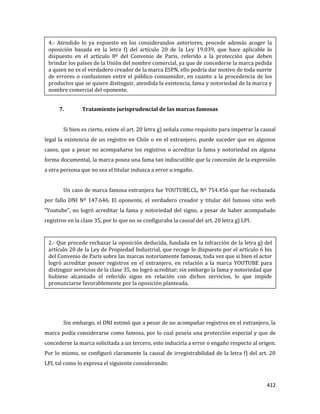 412
7. Tratamiento jurisprudencial de las marcas famosas
Si bien es cierto, existe el art. 20 letra g) señala como requisito para impetrar la causal
legal la existencia de un registro en Chile o en el extranjero, puede suceder que en algunos
casos, que a pesar no acompañarse los registros o acreditar la fama y notoriedad en alguna
forma documental, la marca posea una fama tan indiscutible que la concesión de la expresión
a otra persona que no sea el titular induzca a error u engaño.
Un caso de marca famosa extranjera fue YOUTUBE.CL, Nº 754.456 que fue rechazada
por fallo DNI Nº 147.646. El oponente, el verdadero creador y titular del famoso sitio web
“Youtube”, no logró acreditar la fama y notoriedad del signo, a pesar de haber acompañado
registros en la clase 35, por lo que no se configuraba la causal del art. 20 letra g) LPI:
Sin embargo, el DNI estimó que a pesar de no acompañar registros en el extranjero, la
marca podía considerarse como famosa, por lo cual poseía una protección especial y que de
concederse la marca solicitada a un tercero, esto induciría a error o engaño respecto al origen.
Por lo mismo, se configuró claramente la causal de irregistrabilidad de la letra f) del art. 20
LPI, tal como lo expresa el siguiente considerando:
4.- Atendido lo ya expuesto en los considerandos anteriores, procede además acoger la
oposición basada en la letra f) del artículo 20 de la Ley 19.039, que hace aplicable lo
dispuesto en el artículo 8º del Convenio de Paris, referido a la protección que deben
brindar los países de la Unión del nombre comercial, ya que de concederse la marca pedida
a quien no es el verdadero creador de la marca ESPN, ello podría dar motivo de toda suerte
de errores o confusiones entre el público consumidor, en cuanto a la procedencia de los
productos que se quiere distinguir, atendida la existencia, fama y notoriedad de la marca y
nombre comercial del oponente.
2.- Que procede rechazar la oposición deducida, fundada en la infracción de la letra g) del
artículo 20 de la Ley de Propiedad Industrial, que recoge lo dispuesto por el artículo 6 bis
del Convenio de París sobre las marcas notoriamente famosas, toda vez que si bien el actor
logró acreditar poseer registros en el extranjero, en relación a la marca YOUTUBE para
distinguir servicios de la clase 35, no logró acreditar; sin embargo la fama y notoriedad que
hubiese alcanzado el referido signo en relación con dichos servicios, lo que impide
pronunciarse favorablemente por la oposición planteada.
 