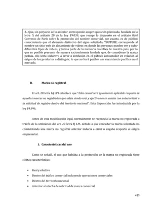 413
B. Marca no registral
El art. 20 letra h) LPI establece que:”Esta causal será igualmente aplicable respecto de
aquellas marcas no registradas que estén siendo real y efectivamente usadas con anterioridad a
la solicitud de registro dentro del territorio nacional”. Esta disposición fue introducida por la
ley 19.996.
Antes de esta modificación legal, normalmente se reconocía la marca no registrada a
través de la utilización del art. 20 letra f) LPI, debido a que conceder la marca solicitada no
considerando una marca no registral anterior inducía a error o engaño respecto al origen
empresarial.
1. Características del uso
Como se señaló, el uso que habilita a la protección de la marca no registrada tiene
ciertas características:
Real y efectivo
Dentro del tráfico comercial incluyendo operaciones comerciales
Dentro del territorio nacional
Anterior a la fecha de solicitud de marca comercial
3.- Que, sin perjuicio de lo anterior, corresponde acoger oposición planteada, fundada en la
letra f) del artículo 20 de la Ley 19.039, que recoge lo dispuesto en el artículo 8del
Convenio de París sobre la protección del nombre comercial, por cuanto, es de público
conocimiento que el elemento distintivo del signo solicitado, YOUTUBE, corresponde al
nombre un sitio web de alojamiento de videos en donde las personas pueden ver y subir
diferentes tipos de videos, y forma parte de la memoria colectiva de nuestro país, por lo
que es posible presumir de manera racionalmente fundada que, de concederse la marca
pedida, ello sería inductivo a error o confusión en el público consumidor en relación al
origen de los productos a distinguir, lo que no hará posible una coexistencia pacífica en el
mercado.
 