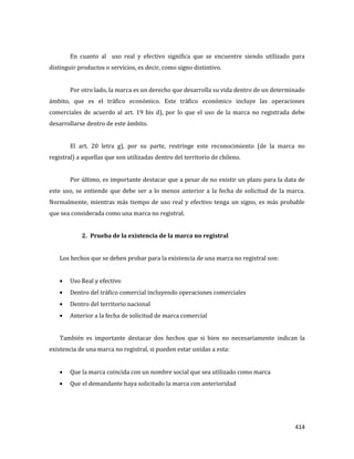 414
En cuanto al uso real y efectivo significa que se encuentre siendo utilizado para
distinguir productos o servicios, es decir, como signo distintivo.
Por otro lado, la marca es un derecho que desarrolla su vida dentro de un determinado
ámbito, que es el tráfico económico. Este tráfico económico incluye las operaciones
comerciales de acuerdo al art. 19 bis d), por lo que el uso de la marca no registrada debe
desarrollarse dentro de este ámbito.
El art. 20 letra g), por su parte, restringe este reconocimiento (de la marca no
registral) a aquellas que son utilizadas dentro del territorio de chileno.
Por último, es importante destacar que a pesar de no existir un plazo para la data de
este uso, se entiende que debe ser a lo menos anterior a la fecha de solicitud de la marca.
Normalmente, mientras más tiempo de uso real y efectivo tenga un signo, es más probable
que sea considerada como una marca no registral.
2. Prueba de la existencia de la marca no registral
Los hechos que se deben probar para la existencia de una marca no registral son:
Uso Real y efectivo
Dentro del tráfico comercial incluyendo operaciones comerciales
Dentro del territorio nacional
Anterior a la fecha de solicitud de marca comercial
También es importante destacar dos hechos que si bien no necesariamente indican la
existencia de una marca no registral, si pueden estar unidas a esta:
Que la marca coincida con un nombre social que sea utilizado como marca
Que el demandante haya solicitado la marca con anterioridad
 