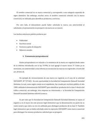 415
El nombre comercial no es marca comercial y corresponde a una categoría separada de
signo distintivo. Sin embargo, muchas veces el nombre comercial coincide con la marca
comercial y es utilizado para identificar productos y servicios.
Por otro lado, el demandante puede haber solicitado la marca con anterioridad al
solicitante y la presentación no prosperó o la marca no se renovó.
Los hechos anteriores podrán probarse por:
Publicidad
Escritura social
Facturas y guías de despacho
Balances anuales
3. Tratamiento jurisprudencial
Existe jurisprudencia en relación a la existencia de la marca no registral desde antes
de la reforma introducida con la ley 19.996, la cual agregó el nuevo inciso 2º. Como ya se
mencionó, con anterioridad a esta reforma se reconocían las marcas no registrales a través del
art. 20 letra f).
Un ejemplo de reconocimiento de una marca no registral, es el caso de la solicitud
DATASOFT, Nº 727.603. En esta oportunidad, la Sociedad de Computación Datasoft Sociedad
Anónima, la cual, como según consta en el expediente, fue creada por escritura pública el año
1989, utilizaba la denominación DATASOFT para identificar productos de la clase 9 dentro del
tráfico comercial, sin embargo, otra empresa no relacionada a la Sociedad de Computación
Datasoft Sociedad Anónima solicitó la marca.
Es por esto que la Sociedad de Computación Datasoft Sociedad Anónima se opuso al
registro y en el marco de este proceso logró demostrar que la denominación era parte de su
razón social y que está a su vez era utilizada para distinguir productos de la clase 9. También
logró demostrar que ya había solicitado antes la expresión DATASOFT como marca comercial
para distinguir los mismos productos, solicitud que no prosperó.
 