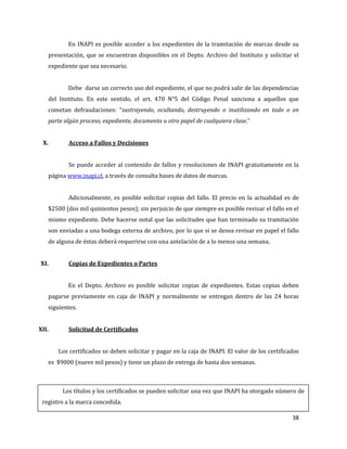 38
En INAPI es posible acceder a los expedientes de la tramitación de marcas desde su
presentación, que se encuentran disponibles en el Depto. Archivo del Instituto y solicitar el
expediente que sea necesario.
Debe darse un correcto uso del expediente, el que no podrá salir de las dependencias
del Instituto. En este sentido, el art. 470 N°5 del Código Penal sanciona a aquellos que
cometan defraudaciones: “sustrayendo, ocultando, destruyendo o inutilizando en todo o en
parte algún proceso, expediente, documento u otro papel de cualquiera clase.”
X. Acceso a Fallos y Decisiones
Se puede acceder al contenido de fallos y resoluciones de INAPI gratuitamente en la
página www.inapi.cl, a través de consulta bases de datos de marcas.
Adicionalmente, es posible solicitar copias del fallo. El precio en la actualidad es de
$2500 (dos mil quinientos pesos); sin perjuicio de que siempre es posible revisar el fallo en el
mismo expediente. Debe hacerse notal que las solicitudes que han terminado su tramitación
son enviadas a una bodega externa de archivo, por lo que si se desea revisar en papel el fallo
de alguna de éstas deberá requerirse con una antelación de a lo menos una semana.
XI. Copias de Expedientes o Partes
En el Depto. Archivo es posible solicitar copias de expedientes. Estas copias deben
pagarse previamente en caja de INAPI y normalmente se entregan dentro de las 24 horas
siguientes.
XII. Solicitud de Certificados
Los certificados se deben solicitar y pagar en la caja de INAPI. El valor de los certificados
es $9000 (nueve mil pesos) y tiene un plazo de entrega de hasta dos semanas.
Los títulos y los certificados se pueden solicitar una vez que INAPI ha otorgado número de
registro a la marca concedida.
 