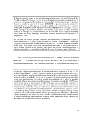 416
Otro caso que se puede mencionar es el de la marca LA PAMPA, solicitud Nº 653.533,
registro Nº 713.254 que fue anulado por fallo DNI Nº 144.925. En el cual se reconoció la
calidad de marca no registral a una denominación utilizada en el mercado desde el año 2000.
2.- Que corresponde acoger la oposición, fundada en la infracción a la letra h) inciso 2º del
Art. 20 de la Ley 19.039, toda vez que de acuerdo a la documentación acompañada por el
actor, y no objetada por el demandado, se pudo acreditar fehacientemente que el oponente
ha sido el creador y usuario de la marca DATASOFT, lo que se demuestra, entre otros
antecedentes, con la fotocopia de la escritura pública de constitución de la sociedad
“SOCIEDAD DE COMPUTACIÓN DATASOFT SOCIEDAD ANÓNIMA!, de fecha 25 de abril de
1989, fotocopias de contratos referidos a los servicios que presta el actor, abundante
cantidad de fotocopias de facturas emitidas por el actor entre fechas 6 de julio de 1989 y
28 de marzo de 2007 y fotocopias de diversos anuncios publicitarios de servicios de la
empresa DATASOFT.
3.- Que por las mismas razones expuestas precedentemente, corresponde acoger la
oposición fundada en la infracción de la letra f) del artículo 20 de la Ley Nº 19.039, que
recoge lo dispuesto en el artículo 8 del Convenio de París, referido al deber de protección
de los países de la Unión respecto de los nombres comerciales, ya que de concederse la
marca pedida, ello podría dar motivo a toda suerte de errores o confusiones entre el
público consumidor, en cuanto a la procedencia de los servicios que se quiera distinguir.
2.- Que, en relación con la demanda de nulidad interpuesta fundada en la letra f) del
artículo 20 de la Ley Nº 19.039, y luego del estudio de los antecedentes aportados por el
actor y no objetados por el demandado, este tribunal se ha formado la convicción que dicha
acción deberá ser acogida. En efecto, con lo ejemplares de avisos publicitarios aparecidos
en diversas publicaciones, entre otras pruebas acompañadas por el actor, ha quedado
acreditado fehacientemente que este último adoptó el uso de la expresión LA PAMPA como
marca comercial, a lo menos desde el año 2000, esto es, con una fecha anterior a la
solicitud que dio origen al registro cuya nulidad se demanda, para denominar servicios de
restaurante, los cuales ha prestado en la ciudad de Temuco, específicamente en calle
Caupolicán, en donde goza de buen nombre y clientela. Lo anteriormente expuesto, unido a
la identidad gráfica y fonética entre la expresión LA PAMPA usada por el actor y el signo
registrado por el demandado, permite concluir que no es posible mantener la vigencia del
registro impugnado, por cuanto ello podría suscitar toda suerte de errores o engaños entre
el público consumidor, especialmente e cuanto al origen empresarial de los servicios que
distinguen con el registro cuya nulidad se demanda.
 
