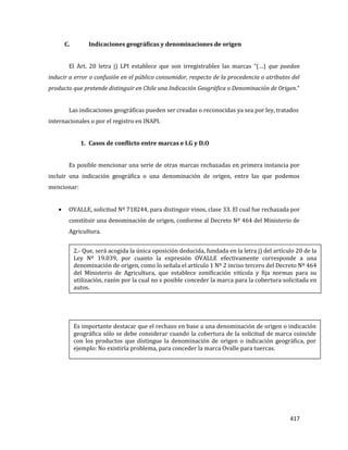 417
C. Indicaciones geográficas y denominaciones de origen
El Art. 20 letra j) LPI establece que son irregistrables las marcas “(…) que puedan
inducir a error o confusión en el público consumidor, respecto de la procedencia o atributos del
producto que pretende distinguir en Chile una Indicación Geográfica o Denominación de Origen.”
Las indicaciones geográficas pueden ser creadas o reconocidas ya sea por ley, tratados
internacionales o por el registro en INAPI.
1. Casos de conflicto entre marcas e I.G y D.O
Es posible mencionar una serie de otras marcas rechazadas en primera instancia por
incluir una indicación geográfica o una denominación de origen, entre las que podemos
mencionar:
OVALLE, solicitud Nº 718244, para distinguir vinos, clase 33. El cual fue rechazada por
constituir una denominación de origen, conforme al Decreto Nº 464 del Ministerio de
Agricultura.
Es importante destacar que el rechazo en base a una denominación de origen o indicación
geográfica sólo se debe considerar cuando la cobertura de la solicitud de marca coincide
con los productos que distingue la denominación de origen o indicación geográfica, por
ejemplo: No existiría problema, para conceder la marca Ovalle para tuercas.
2.- Que, será acogida la única oposición deducida, fundada en la letra j) del artículo 20 de la
Ley Nº 19.039, por cuanto la expresión OVALLE efectivamente corresponde a una
denominación de origen, como lo señala el artículo 1 Nº 2 inciso tercero del Decreto Nº 464
del Ministerio de Agricultura, que establece zonificación vitícola y fija normas para su
utilización, razón por la cual no s posible conceder la marca para la cobertura solicitada en
autos.
 
