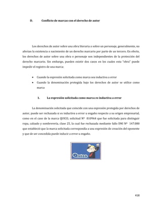418
D. Conflicto de marcas con el derecho de autor
Los derechos de autor sobre una obra literaria o sobre un personaje, generalmente, no
afectan la existencia o nacimiento de un derecho marcario por parte de un tercero. En efecto,
los derechos de autor sobre una obra o personaje son independientes de la protección del
derecho marcario. Sin embargo, pueden existir dos casos en los cuales esta “obra” puede
impedir el registro de una marca:
Cuando la expresión solicitada como marca sea inductiva a error
Cuando la denominación protegida bajo los derechos de autor se utilice como
marca
1. La expresión solicitada como marca es inductiva a error
La denominación solicitada que coincide con una expresión protegida por derechos de
autor, puede ser rechazada si es inductiva a error u engaño respecto a su origen empresarial,
como en el caso de la marca QUICO, solicitud Nº 810964 que fue solicitada para distinguir
ropa, calzado y sombrerería, clase 25, la cual fue rechazada mediante fallo DNI Nº 147.080
que estableció que la marca solicitada correspondía a una expresión de creación del oponente
y que de ser concedida puede inducir a error u engaño.
 
