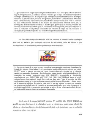419
Por otro lado, la expresión KRUSTY BURGER, solicitud Nº 783.860 fue rechazada por
fallo DNI Nº 147.639 para distinguir servicios de restaurante, clase 43, debido a que
correspondía a un personaje de personaje de una serie de televisión.
En el caso de la marca GASPARIN solicitud Nº 668.951, fallo DNI Nº 142.327, es
posible apreciar el rechazo de la solicitud en baso a la existencia de un personaje infantil. En
efecto, se estimó que la concesión de la marca solicitada sería inductiva a error o confusión
respecto al origen empresarial.
2.- Que corresponde acoger oposición planteada, fundada en la letra f) del artículo 20 de la
Ley 19.039, por cuanto, es un hecho público y notorio que el signo solicitado corresponde a
la imagen y nombre de uno de los personajes principales de la serie de televisión de origen
mexicano EL CHAVO DEL 8, creación del oponente, don Roberto Gómez Bolaños, difundida
tanto a nivel nacional como internacional desde hace más de veinte años. Todo lo anterior
ha sido profusamente cubierto en los medios de comunicación, Internet, libros, etc., y
forma parte de la memoria colectiva de nuestro país, por lo que es posible presumir de
manera racionalmente fundada que, de concederse la marca pedida, ello sería inductivo a
error o confusión en el público consumidor en relación al origen de los productos a
distinguir, lo que no hará posible una coexistencia pacífica en el mercado.
3.- Que, sin perjuicio de lo anterior, corresponde acoger oposición planteada, fundada en la
letra f) del artículo 20 de la Ley 19.039, por cuanto, es de público conocimiento que tanto
KRUSTY como el payaso que aparece como elemento figurativo central de la etiqueta
pedida, corresponden al nombre y diseño de uno e los personajes principales de la serie de
televisión de origen norteamericano LOS SIMPSONS, transmitida y distribuida
mundialmente por TWENTIETH CENTURY FOX FILM CORPORATION, tanto a nivel
nacional como internacional, desde hace más de diez años. Todo lo anterior ha sido
profusamente cubierto en los medios de comunicación, Internet, libros, etc., y forma parte
de la memoria colectiva de nuestro país, por lo que es posible presumir de manera
racionalmente fundada que, de concederse la marca pedida, ello sería inductivo a error o
confusión en el público consumidor en relación al origen de los rubros a distribuir, lo que
no hará posible una coexistencia pacífica en el mercado.
 