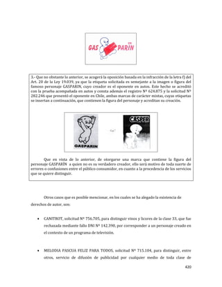 420
3.- Que no obstante lo anterior, se acogerá la oposición basada en la infracción de la letra f) del
Art. 20 de la Ley 19.039, ya que la etiqueta solicitada es semejante a la imagen o figura del
famoso personaje GASPARIN, cuyo creador es el oponente en autos. Este hecho se acreditó
con la prueba acompañada en autos y consta además el registro Nº 624.875 y la solicitud Nº
282.246 que presentó el oponente en Chile, ambas marcas de carácter mixtas, cuyas etiquetas
se insertan a continuación, que contienen la figura del personaje y acreditan su creación.
Que en vista de lo anterior, de otorgarse una marca que contiene la figura del
personaje GASPARÍN a quien no es su verdadero creador, ello será motivo de toda suerte de
errores o confusiones entre el público consumidor, en cuanto a la procedencia de los servicios
que se quiere distinguir.
Otros casos que es posible mencionar, en los cuales se ha alegado la existencia de
derechos de autor, son:
CANITROT, solicitud Nº 756.705, para distinguir vinos y licores de la clase 33, que fue
rechazada mediante fallo DNI Nº 142.390, por corresponder a un personaje creado en
el contexto de un programa de televisión.
MELODIA PASCUA FELIZ PARA TODOS, solicitud Nº 715.104, para distinguir, entre
otros, servicio de difusión de publicidad por cualquier medio de toda clase de
 