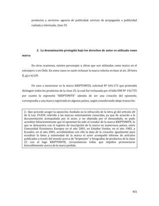 421
productos y servicios. agencia de publicidad. servicio de propaganda o publicidad
radiada y televisada, clase 35.
2. La denominación protegida bajo los derechos de autor es utilizada como
marca
En otras ocasiones, existen personajes u obras que son utilizadas como marca en el
extranjero o en Chile. En estos casos se suele rechazar la marca solicita en base al art. 20 letra
f), g) o h) LPI.
Un caso a mencionar es la marca KRIPTONITA, solicitud Nº 641.173 que pretendía
distinguir todos los productos de la clase 25, la cual fue rechazada por el fallo DNI Nº 142.755
por cuanto la expresión “KRIPTONITE” además de ser una creación del oponente,
correspondía a una marca registrada en algunos países, según considerando abajo transcrito:
2.- Que procede acoger la oposición, fundada en la infracción de la letra g) del artículo 20
de la Ley 19.039, referido a las marcas notoriamente conocidas, ya que de acuerdo a la
documentación acompañada por el actor, y no objetada por el demandado, se pudo
acreditar fehacientemente que el oponente ha sido el creador de la marca KRIPTONITE, lo
que se demuestra con el registro de inscripción de la marca en numerosos países, entre
Comunidad Económica Europea en el año 2001, en Estados Unidos, en el año 1983, y
Ecuador, en el año 2001, acreditándose con ello la data de la creación; igualmente para
acreditar la fama y notoriedad de la marca el actor acompañó informe de artículos
publicados a través del mundo acerca de “kriptonite” y fotografías de productos de la clase
25 con el logo KRIPTONITE, circunstancias todas que impiden pronunciarse
favorablemente acerca de la marca pedida.
 