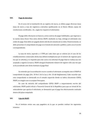 39
XIII. Pago de derechos
En el curso de la tramitación de un registro de marca, se deben pagar diversas tasas
(tasa de inicio y tasa de registro) y derechos (publicación en el Diario Oficial, copias de
resoluciones, certificados, etc., según los requiera el solicitante).
El pago debe efectuarse en bancos y otros centros de pagos habilitados, que ingresan a
la cuenta única fiscal. Para estos efectos INAPI, mediante su Caja, entrega al solicitante una
orden de pago. Esta debe ser pagada dentro del día de emisión de la orden. Posteriormente, se
debe presentar el comprobante de pago en el mesón de atención a público, junto con el escrito
correspondiente.
La tasa de inicio, equivale a 1 UTM por cada clase que se solicite (en el caso de los
establecimientos comerciales dicha tasa deberá multiplicarse por el número de regiones para
los que se solicite) y es requisito para dar curso a la solicitud. El pago final se realiza una vez
aceptada a registro la marca. INAPI otorgará finalmente número de registro sólo una vez que
se ha acreditado ante dicho Instituto el pago final
Se entiende que la acreditación ocurre cuando el solicitante acompaña ante el INAPI el
comprobante de pago (Art. 18 bis C de la Ley y Art. 10 del Reglamento). Cabe recordar que
este comprobante es destacado en el costado izquierdo donde se indica claramente COPIA
INAPI, en ningún caso se aceptan fotocopias.
En caso de extravío del comprobante COPIA INAPI a requerimiento escrito del
solicitante, INAPI podrá oficial a Tesorería General de la República para que en virtud de los
antecedentes que aporta el solicitante, se demuestre que el pago fue efectivamente realizado
dentro del plazo estipulado
XIV. Caja de INAPI
En el Instituto existe una caja pagadora en la que se pueden realizar los siguientes
trámites:
 