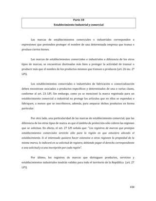 434
Parte 18
Establecimiento Industrial y comercial
Las marcas de establecimientos comerciales e industriales corresponden a
expresiones que pretenden proteger el nombre de una determinada empresa que transa o
produce ciertos bienes.
Las marcas de establecimientos comerciales e industriales a diferencia de los otros
tipos de marcas, se encuentran destinadas más bien a proteger la actividad de transar o
producir más que el nombre de los productos mismos que transan o producen (art. 26 inc. 2º
LPI).
Los establecimientos comerciales o industriales de fabricación o comercialización
deben encontrase asociados a productos específicos y determinados de una o varias clases,
conforme al art. 23 LPI. Sin embargo, como ya se mencionó la marca registrada para un
establecimiento comercial o industrial no protege los artículos que en ellos se expendan o
fabriquen, a menos que se inscribieren, además, para amparar dichos productos en forma
particular.
Por otro lado, una particularidad de las marcas de establecimiento comercial, que las
diferencia de los otros tipos de marca, es que el ámbito de protección sólo cubren las regiones
que se solicitan. En efecto, el art. 27 LPI señala que: “Los registros de marcas que protejan
establecimientos comerciales servirán sólo para la región en que estuviera ubicado el
establecimiento. Si el interesado quisiera hacer extensiva a otras regiones la propiedad de la
misma marca, lo indicará en su solicitud de registro, debiendo pagar el derecho correspondiente
a una solicitud y a una inscripción por cada región”.
Por último, los registros de marcas que distinguen productos, servicios y
establecimientos industriales tendrán validez para todo el territorio de la República (art. 27
LPI).
 