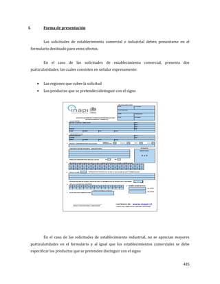 435
I. Forma de presentación
Las solicitudes de establecimiento comercial e industrial deben presentarse en el
formulario destinado para estos efectos.
En el caso de las solicitudes de establecimiento comercial, presenta dos
particularidades, las cuales consisten en señalar expresamente:
Las regiones que cubre la solicitud
Los productos que se pretenden distinguir con el signo
En el caso de las solicitudes de establecimiento industrial, no se aprecian mayores
particularidades en el formulario y al igual que los establecimientos comerciales se debe
especificar los productos que se pretenden distinguir con el signo
 