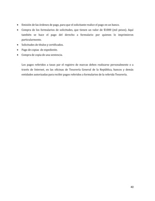 40
Emisión de las órdenes de pago, para que el solicitante realice el pago en un banco.
Compra de los formularios de solicitudes, que tienen un valor de $1000 (mil pesos). Aquí
también se hace el pago del derecho a formulario por quienes lo imprimieron
particularmente.
Solicitudes de títulos y certificados.
Pago de copias de expediente.
Compra de copia de una sentencia.
Los pagos referidos a tasas par el registro de marcas deben realizarse personalmente o a
través de Internet, en las oficinas de Tesorería General de la República, bancos y demás
entidades autorizadas para recibir pagos referidos a formularios de la referida Tesorería.
 