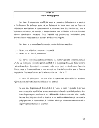439
Parte 19
Frases de Propaganda
Las frases de propaganda o publicitarias no se encuentran definidas ni en la ley ni en
su Reglamento. Sin embargo, para efectos didácticos, se puede decir que las frases de
propaganda corresponden a expresiones que acompañan a una marca comercial y que se
encuentran destinadas, en principio, a promocionar un bien a través de exaltar cualidades o
atribuir sentimientos positivos. Éstas deberán ser presentadas únicamente como
denominaciones y no deben estar incluidas dentro de una etiqueta.
Las frases de propaganda deben cumplir con los siguientes requisitos:
Deben estar adscritas a una marca registrada
Deben ser de carácter promocional
Las marcas comerciales deben adscribirse a una marca registrada, conforme al art. 23
LPI. La ley no impone requisitos para la calidad de la marca registrada, es decir, la marca
registrada puede ser denominativa o mixta, sin embargo, no puede ser simplemente figurativa
debido a que la denominación de la marca registrada debe incluirse dentro de la frase de
propaganda. Esto es confirmado por lo señalado en el art. 23 del RLPI.
La frase de propaganda, por otro lado, es totalmente dependiente de la marca
registrada. Esta dependencia se manifiesta en dos ámbitos.
La vida frase de propaganda dependerá de la vida de la marca registrada. Es por esto
que la caducidad o nulidad de la marca comercial conlleva la caducidad o nulidad de la
frase de propaganda, conforme al art. 19 bis a) LPI. INAPI en este caso, debe cancelar
la frase de propaganda de oficio. Además, el art. 19 bis b) LPI señala que las frases de
propaganda no se pueden ceder o transferir, salvo que se cedan o transfieran con el
registro principal al cual se adscriben.
 