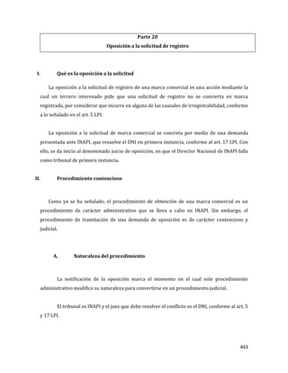 443
Parte 20
Oposición a la solicitud de registro
I. Qué es la oposición a la solicitud
La oposición a la solicitud de registro de una marca comercial es una acción mediante la
cual un tercero interesado pide que una solicitud de registro no se convierta en marca
registrada, por considerar que incurre en alguna de las causales de irregistrabilidad, conforme
a lo señalado en el art. 5 LPI.
La oposición a la solicitud de marca comercial se concreta por medio de una demanda
presentada ante INAPI, que resuelve el DNI en primera instancia, conforme al art. 17 LPI. Con
ello, se da inicio al denominado juicio de oposición, en que el Director Nacional de INAPI falla
como tribunal de primera instancia.
II. Procedimiento contencioso
Como ya se ha señalado, el procedimiento de obtención de una marca comercial es un
procedimiento de carácter administrativo que se lleva a cabo en INAPI. Sin embargo, el
procedimiento de tramitación de una demanda de oposición es de carácter contencioso y
judicial.
A. Naturaleza del procedimiento
La notificación de la oposición marca el momento en el cual este procedimiento
administrativo modifica su naturaleza para convertirse en un procedimiento judicial.
El tribunal es INAPI y el juez que debe resolver el conflicto es el DNI, conforme al art. 5
y 17 LPI.
 