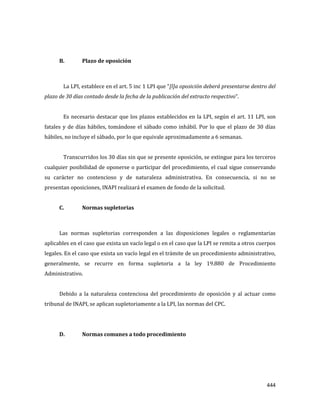 444
B. Plazo de oposición
La LPI, establece en el art. 5 inc 1 LPI que “[l]a oposición deberá presentarse dentro del
plazo de 30 días contado desde la fecha de la publicación del extracto respectivo”.
Es necesario destacar que los plazos establecidos en la LPI, según el art. 11 LPI, son
fatales y de días hábiles, tomándose el sábado como inhábil. Por lo que el plazo de 30 días
hábiles, no incluye el sábado, por lo que equivale aproximadamente a 6 semanas.
Transcurridos los 30 días sin que se presente oposición, se extingue para los terceros
cualquier posibilidad de oponerse o participar del procedimiento, el cual sigue conservando
su carácter no contencioso y de naturaleza administrativa. En consecuencia, si no se
presentan oposiciones, INAPI realizará el examen de fondo de la solicitud.
C. Normas supletorias
Las normas supletorias corresponden a las disposiciones legales o reglamentarias
aplicables en el caso que exista un vacío legal o en el caso que la LPI se remita a otros cuerpos
legales. En el caso que exista un vacío legal en el trámite de un procedimiento administrativo,
generalmente, se recurre en forma supletoria a la ley 19.880 de Procedimiento
Administrativo.
Debido a la naturaleza contenciosa del procedimiento de oposición y al actuar como
tribunal de INAPI, se aplican supletoriamente a la LPI, las normas del CPC.
D. Normas comunes a todo procedimiento
 