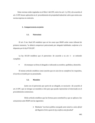 445
Estas normas están reguladas en el libro I del CPC, entre los art. 1 y 252 y de acuerdo al
art. 3 CPC tienen aplicación en el procedimiento de propiedad industrial, salvo que exista una
norma expresa en contrario.
1. Comparecencia en juicio
1.1. Patrocinio
El art. 5 inc. final LPI establece que en los casos que INAPI actúe como tribunal de
primera instancia, “se deberá comparecer patrocinado por abogado habilitado, conforme a lo
dispuesto por la ley N°18.120”.
La ley 18.120 establece que el patrocinio- de acuerdo a su art. 1- se entiende
cumplido:
 Al estampar su firma el abogado e indicando su nombre, apellidos y domicilio.
El mismo artículo establece como sanción que en caso de no cumplirse los requisitos,
el escrito se tendrá por no presentado.
1.2. Mandato
Junto con el patrocinio por parte de un abogado, es necesario –de acuerdo al
art. 6 CPC- que se otorgue un mandato a éste para que pueda representar al interesado en el
procedimiento contencioso.
Dicho artículo establece que las formas para constituirlo y que se aplican a las
actuaciones ante INAPI son las siguientes:
Mediante “escritura pública otorgada ante notario o ante oficial
del Registro Civil a quien la ley confiera esta facultad”
 